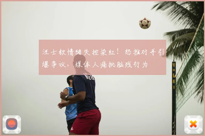 汪士钦情绪失控染红！怒推对手引爆争议，媒体人痛批脑残行为