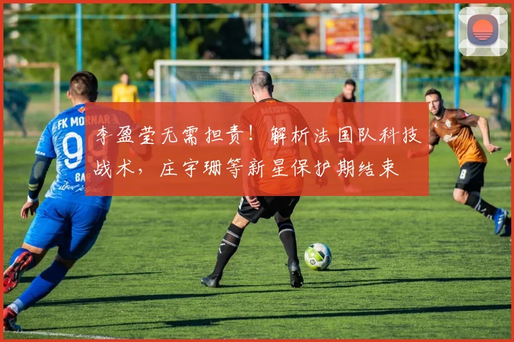 李盈莹无需担责！解析法国队科技战术，庄宇珊等新星保护期结束