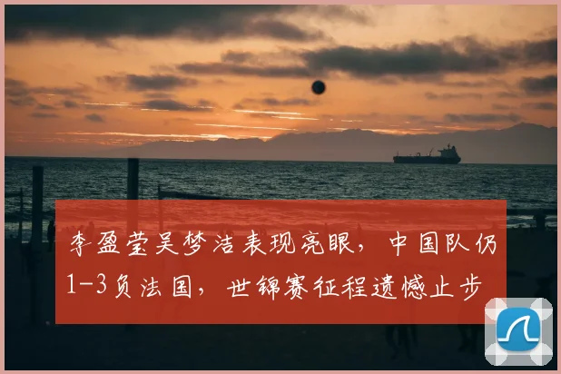 李盈莹吴梦洁表现亮眼，中国队仍1-3负法国，世锦赛征程遗憾止步