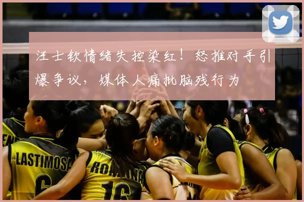 汪士钦情绪失控染红!怒推对手引爆争议,媒体人痛批脑残行为